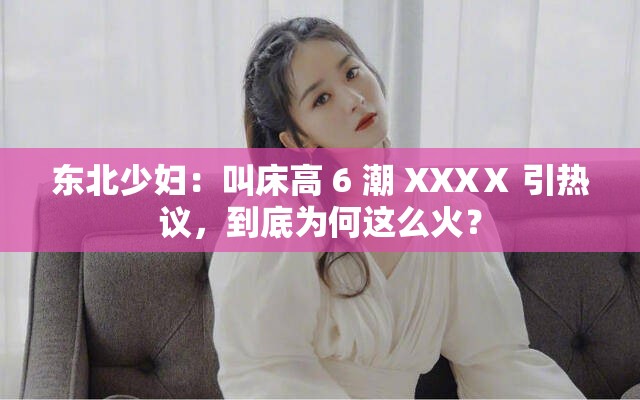 东北少妇：叫床高 6 潮 XXXⅩ 引热议，到底为何这么火？