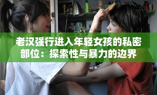 老汉强行进入年轻女孩的私密部位：探索性与暴力的边界
