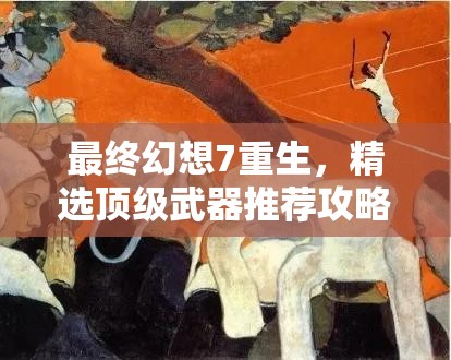 最终幻想7重生，精选顶级武器推荐攻略，助你轻松实现战无不胜的传奇之旅