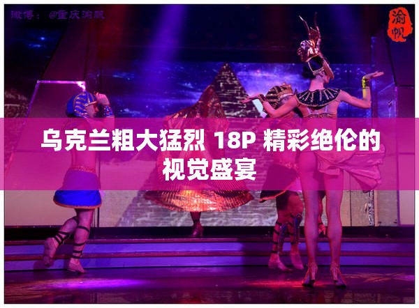 乌克兰粗大猛烈 18P 精彩绝伦的视觉盛宴