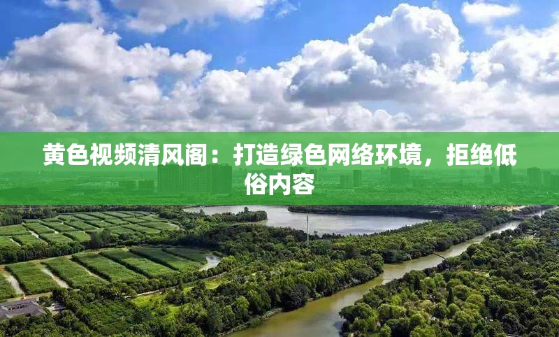 黄色视频清风阁：打造绿色网络环境，拒绝低俗内容