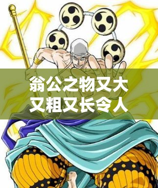 翁公之物又大又粗又长令人惊叹不已