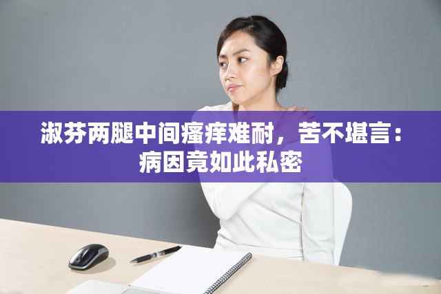 淑芬两腿中间瘙痒难耐，苦不堪言：病因竟如此私密