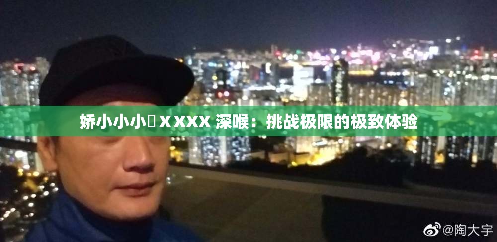 娇小小小泬ⅩXXX 深喉：挑战极限的极致体验