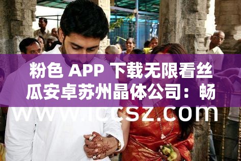 粉色 APP 下载无限看丝瓜安卓苏州晶体公司：畅享精彩资源