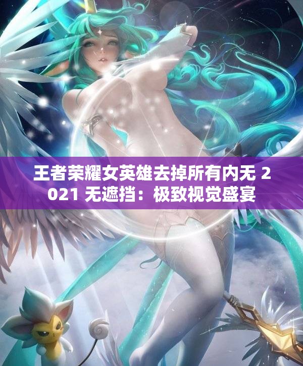 王者荣耀女英雄去掉所有内无 2021 无遮挡：极致视觉盛宴
