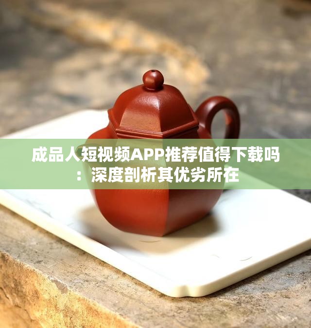 成品人短视频APP推荐值得下载吗：深度剖析其优劣所在