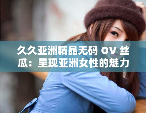 久久亚洲精品无码 OV 丝瓜：呈现亚洲女性的魅力与风情