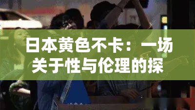 日本黄色不卡：一场关于性与伦理的探索之旅