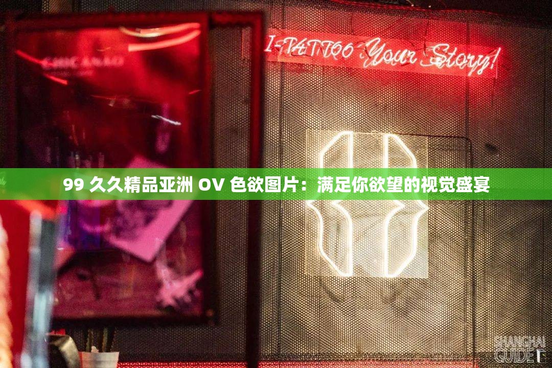 99 久久精品亚洲 OV 色欲图片：满足你欲望的视觉盛宴