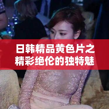 日韩精品黄色片之精彩绝伦的独特魅力呈现