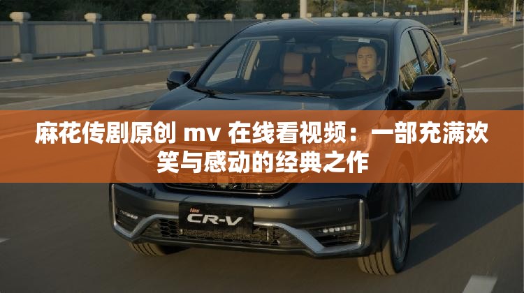 麻花传剧原创 mv 在线看视频：一部充满欢笑与感动的经典之作