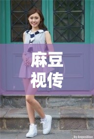 麻豆视传媒短视频：精彩内容不容错过