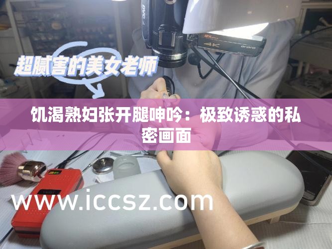 饥渴熟妇张开腿呻吟：极致诱惑的私密画面