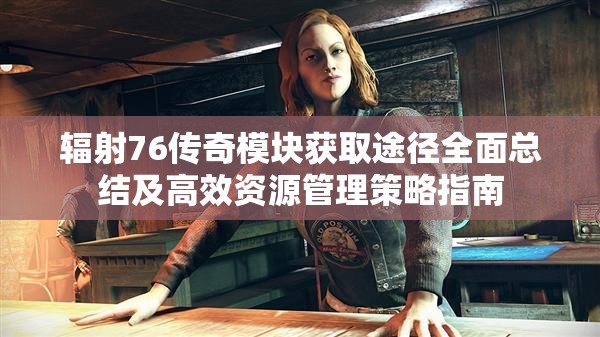 辐射76传奇模块获取途径全面总结及高效资源管理策略指南