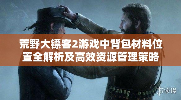 荒野大镖客2游戏中背包材料位置全解析及高效资源管理策略
