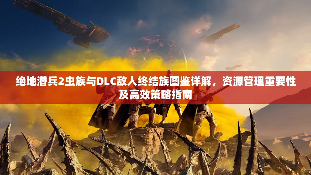 绝地潜兵2虫族与DLC敌人终结族图鉴详解，资源管理重要性及高效策略指南