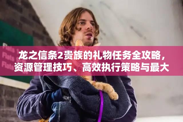 龙之信条2贵族的礼物任务全攻略，资源管理技巧、高效执行策略与最大化任务价值指南