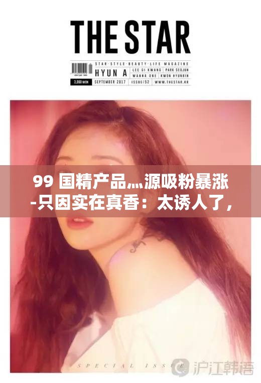 99 国精产品灬源吸粉暴涨-只因实在真香：太诱人了，让人无法抗拒