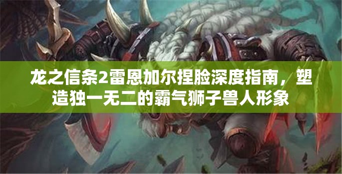 龙之信条2雷恩加尔捏脸深度指南，塑造独一无二的霸气狮子兽人形象