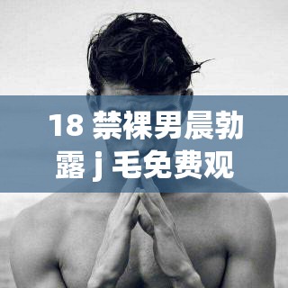 18 禁裸男晨勃露 j 毛免费观看：探索男性生理的私密视角