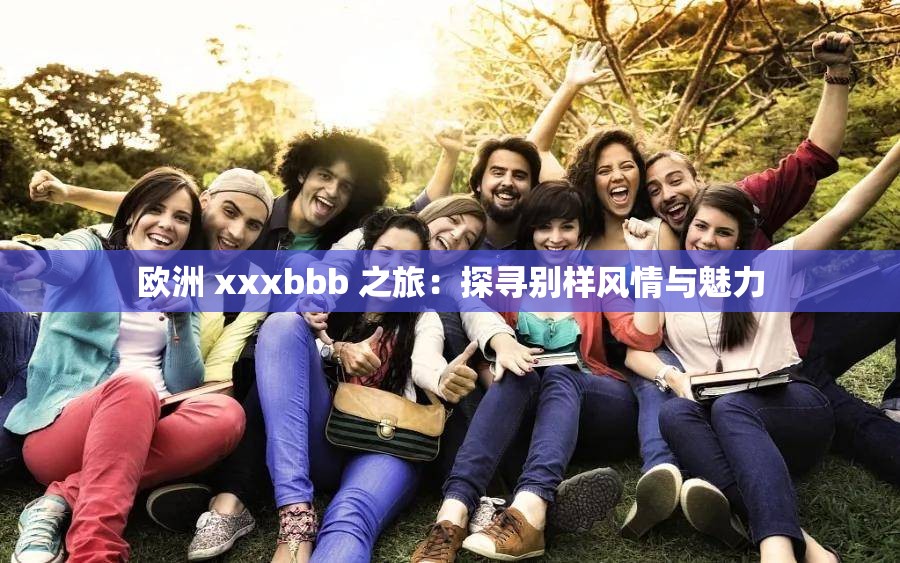 欧洲 xxxbbb 之旅：探寻别样风情与魅力