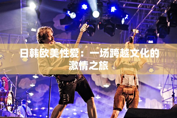 日韩欧美性爱：一场跨越文化的激情之旅