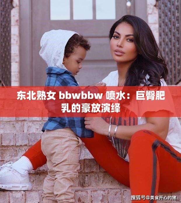 东北熟女 bbwbbw 喷水：巨臀肥乳的豪放演绎