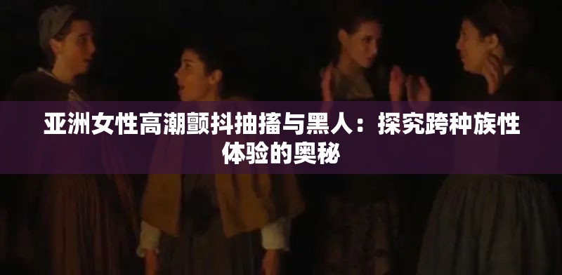 亚洲女性高潮颤抖抽搐与黑人：探究跨种族性体验的奥秘