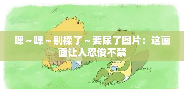 嗯～嗯～别揉了～要尿了图片：这画面让人忍俊不禁