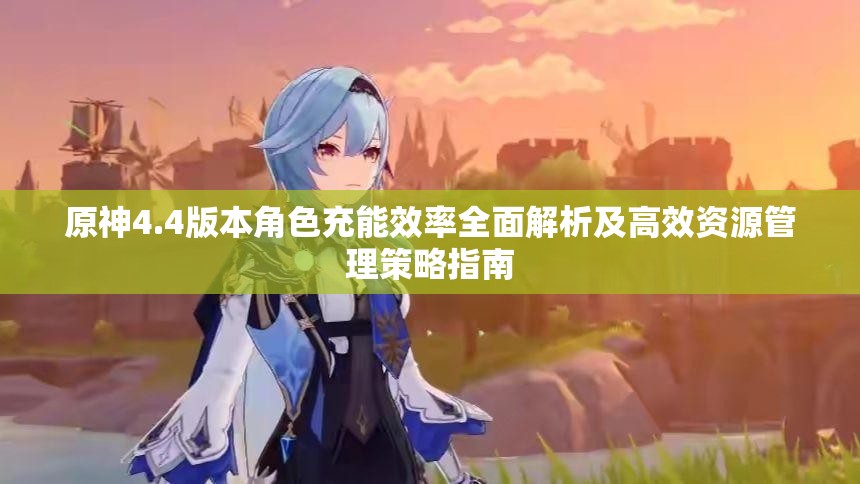 原神4.4版本角色充能效率全面解析及高效资源管理策略指南