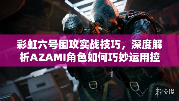 彩虹六号围攻实战技巧，深度解析AZAMI角色如何巧妙运用控制身位进行小范围战术布局