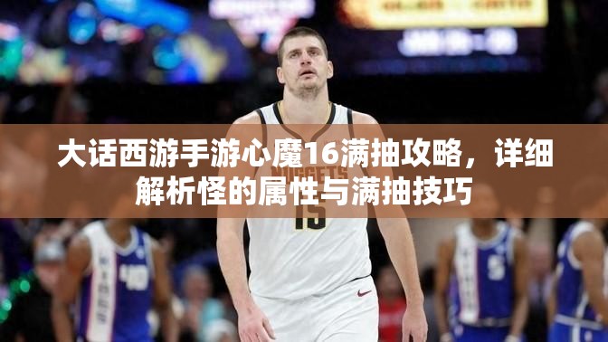 大话西游手游心魔16满抽攻略，详细解析怪的属性与满抽技巧