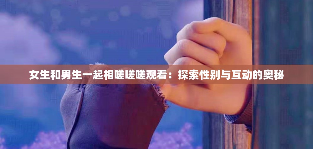 女生和男生一起相嗟嗟嗟观看：探索性别与互动的奥秘