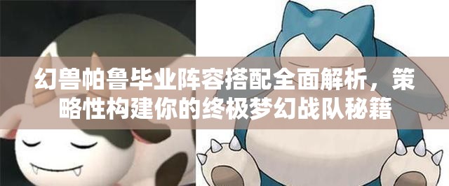 幻兽帕鲁毕业阵容搭配全面解析，策略性构建你的终极梦幻战队秘籍