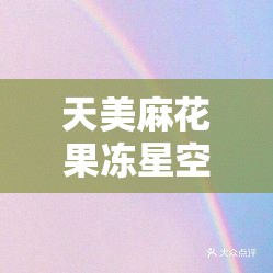 天美麻花果冻星空大全天加盟电话：详细加盟信息全知晓