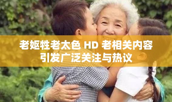 老妪牲老太色 HD 老相关内容引发广泛关注与热议