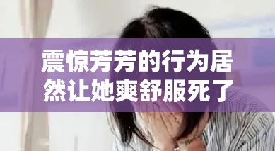 震惊芳芳的行为居然让她爽舒服死了