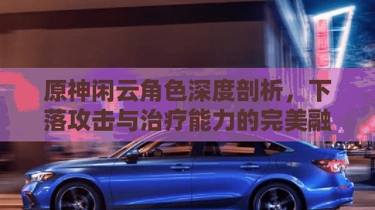 原神闲云角色深度剖析，下落攻击与治疗能力的完美融合解析