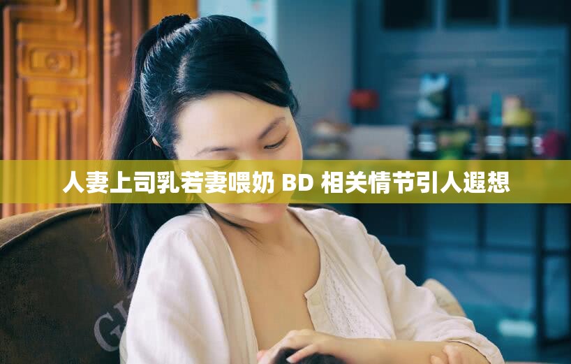 人妻上司乳若妻喂奶 BD 相关情节引人遐想
