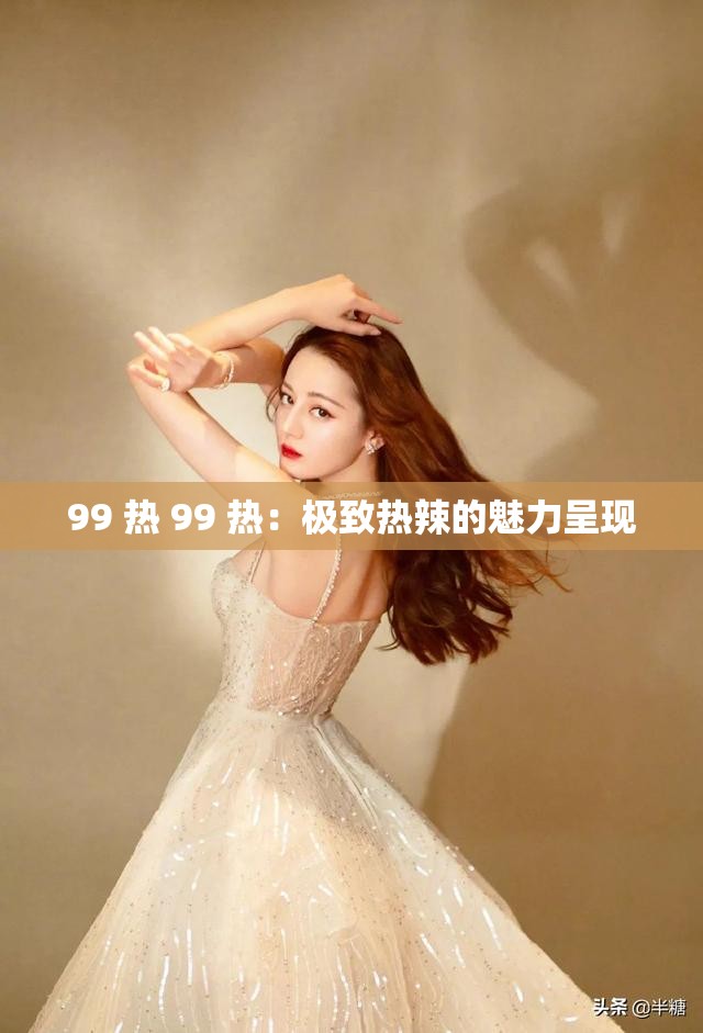 99 热 99 热：极致热辣的魅力呈现
