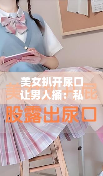 美女扒开尿口让男人捅：私密部位的探索与刺激