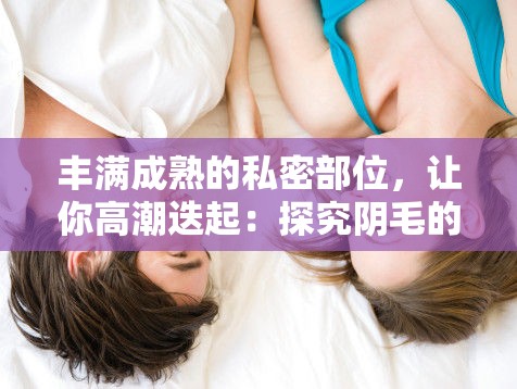 丰满成熟的私密部位，让你高潮迭起：探究阴毛的奥秘