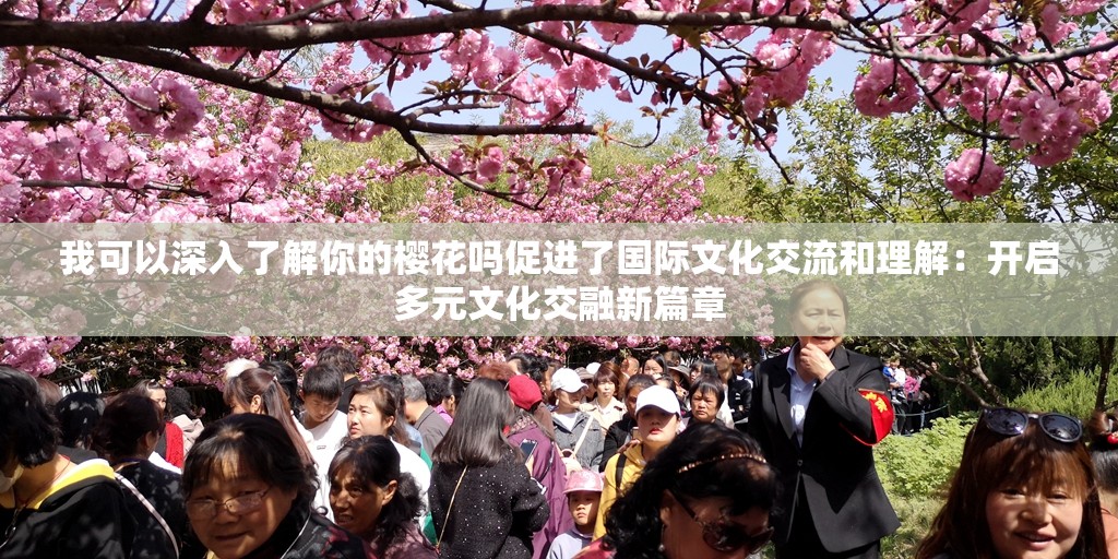 我可以深入了解你的樱花吗促进了国际文化交流和理解：开启多元文化交融新篇章