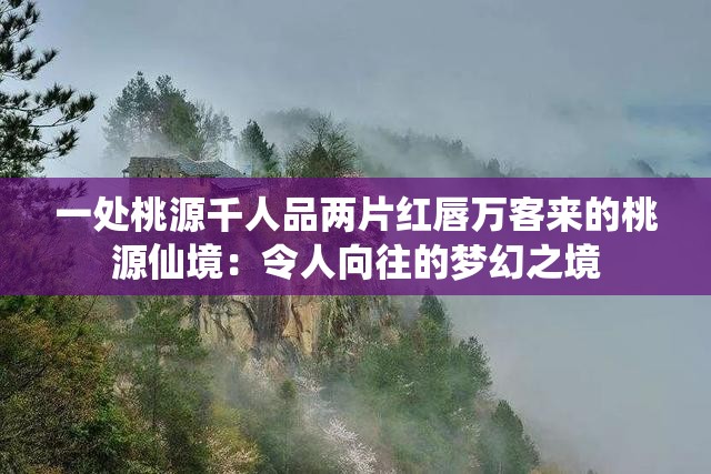 一处桃源千人品两片红唇万客来的桃源仙境：令人向往的梦幻之境
