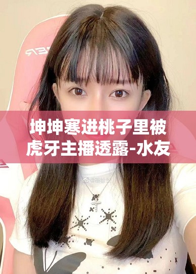 坤坤寒进桃子里被虎牙主播透露-水友震惊引发全网热议