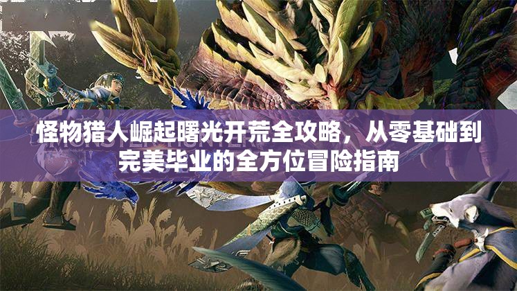 怪物猎人崛起曙光开荒全攻略，从零基础到完美毕业的全方位冒险指南