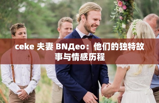 ceke 夫妻 BNДeo：他们的独特故事与情感历程