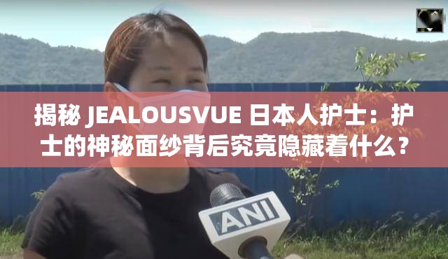 揭秘 JEALOUSVUE 日本人护士：护士的神秘面纱背后究竟隐藏着什么？