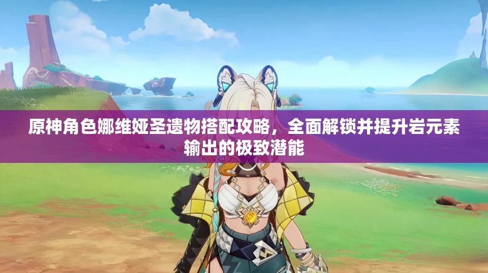 原神角色娜维娅圣遗物搭配攻略，全面解锁并提升岩元素输出的极致潜能